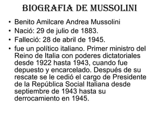 BIOGRAFIA DE MUSSOLINI Benito Amilcare Andrea Mussolini  Nació: 29 de julio de 1883. Falleció: 28 de abril de 1945. fue un político italiano. Primer ministro del Reino de Italia con poderes dictatoriales desde 1922 hasta 1943, cuando fue depuesto y encarcelado. Después de su rescate se le cedió el cargo de Presidente de la República Social Italiana desde septiembre de 1943 hasta su derrocamiento en 1945.  