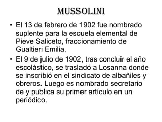 mussolini El 13 de febrero de 1902 fue nombrado suplente para la escuela elemental de Pieve Saliceto, fraccionamiento de Gualtieri Emilia. El 9 de julio de 1902, tras concluir el año escolástico, se trasladó a Losanna donde se inscribió en el sindicato de albañiles y obreros. Luego es nombrado secretario de y publica su primer artículo en un periódico. 