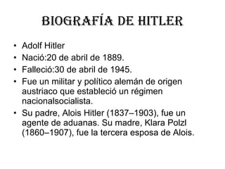 Biografía de hitler Adolf Hitler  Nació:20 de abril de 1889. Falleció:30 de abril de 1945. Fue un militar y político alemán de origen austriaco que estableció un régimen nacionalsocialista.  Su padre, Alois Hitler (1837–1903), fue un agente de aduanas. Su madre, Klara Polzl (1860–1907), fue la tercera esposa de Alois.  