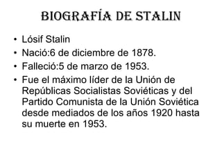 Biografía de stalin Lósif Stalin  Nació:6 de diciembre de 1878.  Falleció:5 de marzo de 1953. Fue el máximo líder de la Unión de Repúblicas Socialistas Soviéticas y del Partido Comunista de la Unión Soviética desde mediados de los años 1920 hasta su muerte en 1953.    