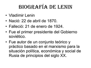 Biografía de lenin Vladímir Lenin Nació: 22 de abril de 1870.  Falleció: 21 de enero de 1924.  Fue el primer presidente del Gobierno soviético. Fue autor de un conjunto teórico y práctico basado en el marxismo para la situación política, económica y social de Rusia de principios del siglo XX.  