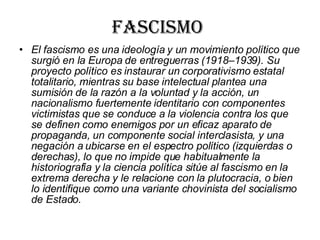 Fascismo  El fascismo es una ideología y un movimiento político que surgió en la Europa de entreguerras (1918–1939). Su proyecto político es instaurar un corporativismo estatal totalitario, mientras su base intelectual plantea una sumisión de la razón a la voluntad y la acción, un nacionalismo fuertemente identitario con componentes victimistas que se conduce a la violencia contra los que se definen como enemigos por un eficaz aparato de propaganda, un componente social interclasista, y una negación a ubicarse en el espectro político (izquierdas o derechas), lo que no impide que habitualmente la historiografía y la ciencia política sitúe al fascismo en la extrema derecha y le relacione con la plutocracia, o bien lo identifique como una variante chovinista del socialismo de Estado.   