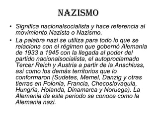 Nazismo  Significa nacionalsocialista y hace referencia al movimiento Nazista o Nazismo.  La palabra nazi se utiliza para todo lo que se relaciona con el régimen que gobernó Alemania de 1933 a 1945 con la llegada al poder del partido nacionalsocialista, el autoproclamado Tercer Reich y Austria a partir de la Anschluss, así como los demás territorios que lo conformaron (Sudetes, Memel, Danzig y otras tierras en Polonia, Francia, Checoslovaquia, Hungría, Holanda, Dinamarca y Noruega). La Alemania de este periodo se conoce como la Alemania nazi. 