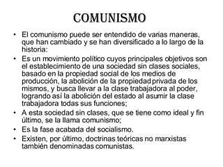Comunismo  El comunismo puede ser entendido de varias maneras, que han cambiado y se han diversificado a lo largo de la historia: Es un movimiento político cuyos principales objetivos son el establecimiento de una sociedad sin clases sociales, basado en la propiedad social de los medios de producción, la abolición de la propiedad privada de los mismos, y busca llevar a la clase trabajadora al poder, logrando así la abolición del estado al asumir la clase trabajadora todas sus funciones;  A esta sociedad sin clases, que se tiene como ideal y fin último, se la llama comunismo;  Es la fase acabada del socialismo.  Existen, por último, doctrinas teóricas no marxistas también denominadas comunistas.  