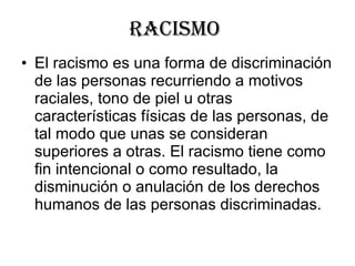 Racismo  El racismo es una forma de discriminación de las personas recurriendo a motivos raciales, tono de piel u otras características físicas de las personas, de tal modo que unas se consideran superiores a otras. El racismo tiene como fin intencional o como resultado, la disminución o anulación de los derechos humanos de las personas discriminadas.  