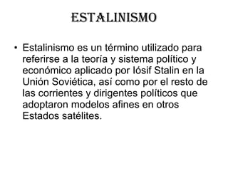 estalinismo Estalinismo es un término utilizado para referirse a la teoría y sistema político y económico aplicado por Iósif Stalin en la Unión Soviética, así como por el resto de las corrientes y dirigentes políticos que adoptaron modelos afines en otros Estados satélites.  