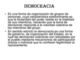 Democracia  Es una forma de organización de grupos de personas, cuya característica predominante es que la titularidad del poder reside en la totalidad de sus miembros, haciendo que la toma de decisiones responda a la voluntad colectiva de los miembros del grupo. En sentido estricto la democracia es una forma de gobierno, de organización del Estado, en la cual las decisiones colectivas son adoptadas por el pueblo mediante mecanismos de participación directa o indirecta que le confieren legitimidad al representante. 