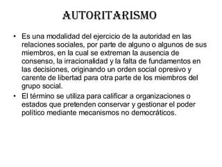 Autoritarismo  Es una modalidad del ejercicio de la autoridad en las relaciones sociales, por parte de alguno o algunos de sus miembros, en la cual se extreman la ausencia de consenso, la irracionalidad y la falta de fundamentos en las decisiones, originando un orden social opresivo y carente de libertad para otra parte de los miembros del grupo social. El término se utiliza para calificar a organizaciones o estados que pretenden conservar y gestionar el poder político mediante mecanismos no democráticos. 