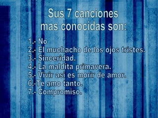 Sus 7 canciones mas conocidas son: 1.- No 2.- El muchacho de los ojos tristes. 3.- Sinceridad. 4.- La maldita primavera. 5.- Vivir asi es morir de amor. 6.-Te amo tanto. 7.- Compromiso. 