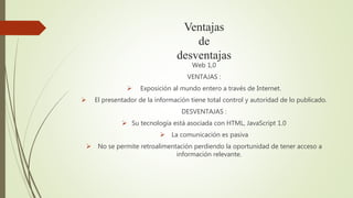 Ventajas
de
desventajas
Web 1,0
VENTAJAS :
 Exposición al mundo entero a través de Internet.
 El presentador de la información tiene total control y autoridad de lo publicado.
DESVENTAJAS :
 Su tecnología está asociada con HTML, JavaScript 1.0
 La comunicación es pasiva
 No se permite retroalimentación perdiendo la oportunidad de tener acceso a
información relevante.
 