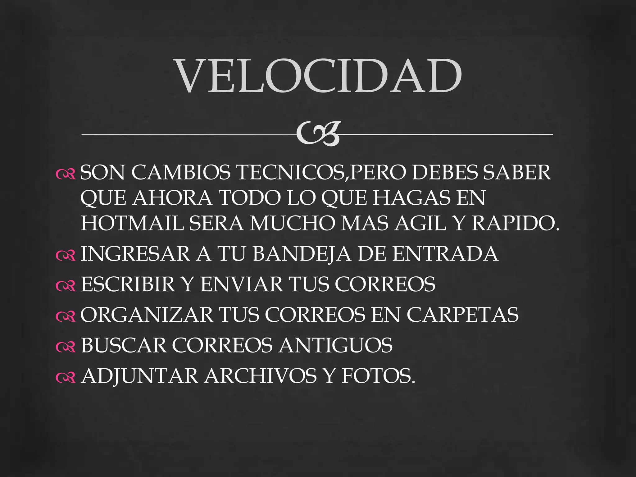 SON CAMBIOS TECNICOS,PERO DEBES SABER QUE AHORA TODO LO QUE HAGAS EN HOTMAIL SERA MUCHO MAS AGIL Y RAPIDO.INGRESAR A TU BANDEJA DE ENTRADAESCRIBIR Y ENVIAR TUS CORREOSORGANIZAR TUS CORREOS EN CARPETASBUSCAR CORREOS ANTIGUOSADJUNTAR ARCHIVOS Y FOTOS.VELOCIDAD