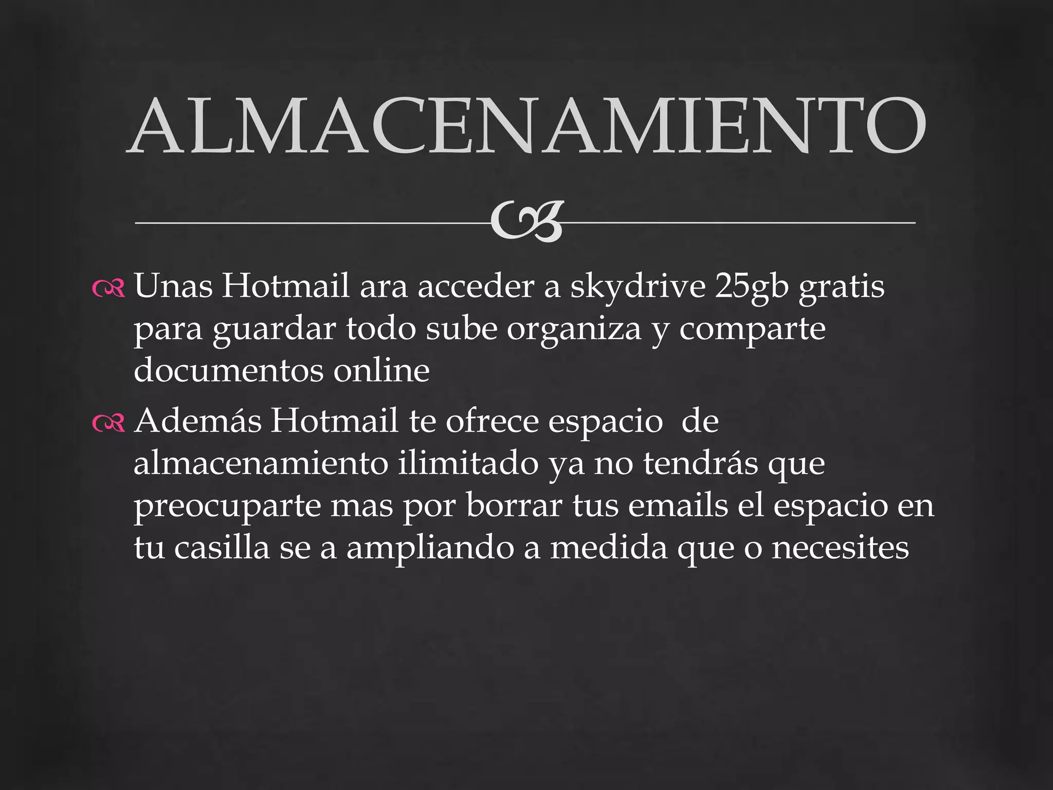 Unas Hotmail ara acceder a skydrive25gb gratis para guardar todo sube organiza y comparte documentos onlineAdemás Hotmail te ofrece espacio  de almacenamiento ilimitado ya no tendrás que preocuparte mas por borrar tus emails el espacio en tu casilla se a ampliando a medida que o necesitesALMACENAMIENTO
