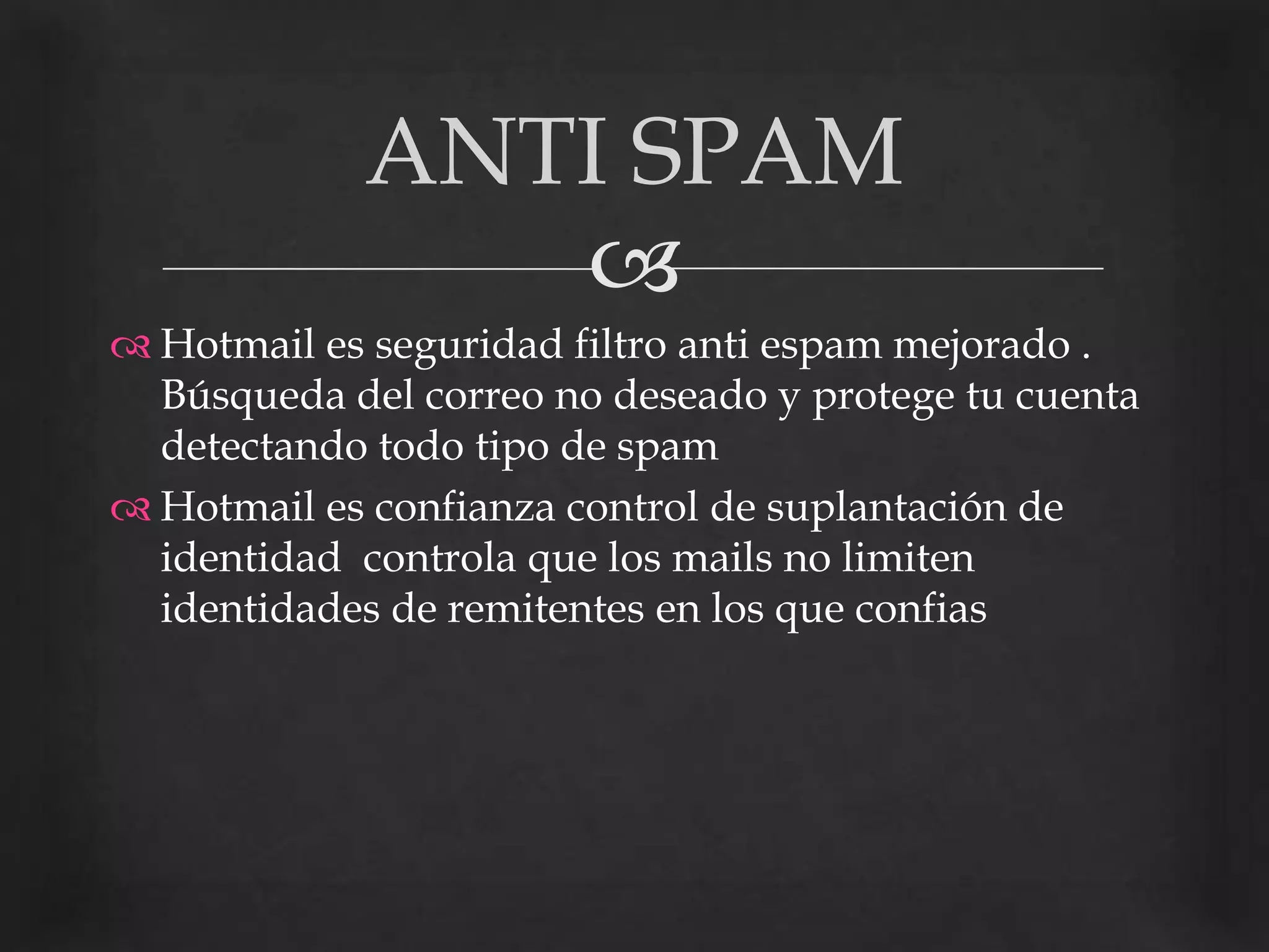 Hotmail es seguridad filtro anti espam mejorado . Búsqueda del correo no deseado y protege tu cuenta detectando todo tipo de spam Hotmail es confianza control de suplantación de identidad  controla que los mails no limiten identidades de remitentes en los que confiasANTI SPAM