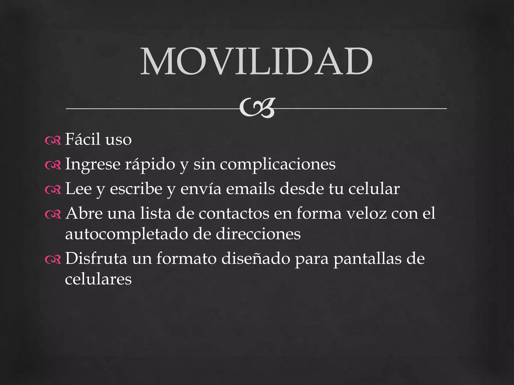 Fácil uso Ingrese rápido y sin complicacionesLee y escribe y envía emails desde tu celularAbre una lista de contactos en forma veloz con el autocompletado de direccionesDisfruta un formato diseñado para pantallas de celulares                                                                MOVILIDAD