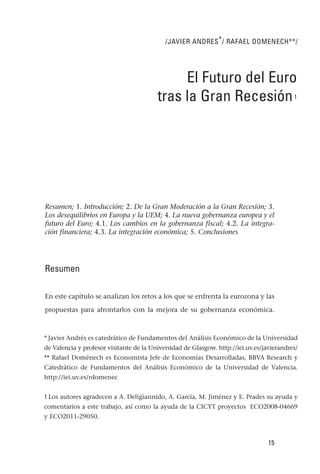 /JAVIER ANDRES * / RAFAEL DOMENECH**/




                                              El Futuro del Euro
                                         tras la Gran Recesión                             1




Resumen; 1. Introducción; 2. De la Gran Moderación a la Gran Recesión; 3.
Los desequilibrios en Europa y la UEM; 4. La nueva gobernanza europea y el
futuro del Euro; 4.1. Los cambios en la gobernanza fiscal; 4.2. La integra-
ción financiera; 4.3. La integración económica; 5. Conclusiones




Resumen

En este capítulo se analizan los retos a los que se enfrenta la eurozona y las

propuestas para afrontarlos con la mejora de su gobernanza económica.



* Javier Andrés es catedrático de Fundamentos del Análisis Económico de la Universidad
de Valencia y profesor visitante de la Universidad de Glasgow. http://iei.uv.es/javierandres/
** Rafael Doménech es Economista Jefe de Economías Desarrolladas, BBVA Research y
Catedrático de Fundamentos del Análisis Económico de la Universidad de Valencia.
http://iei.uv.es/rdomenec


1 Los autores agradecen a A. Deligiannido, A. García, M. Jiménez y E. Prades su ayuda y
comentarios a este trabajo, así como la ayuda de la CICYT proyectos ECO2008-04669
y ECO2011-29050.



                                                                                  15
 