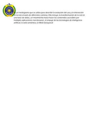 Es un neologismo que se utiliza para describir la evolución del uso y la interacción
en la red a través de diferentes caminos. Ello incluye, la transformación de la red en
una base de datos, un movimiento hacia hacer los contenidos accesibles por
múltiples aplicaciones non-browser, el empuje de las tecnologías de inteligencia
artificial, la web semántica, la Web Geospacial
 
