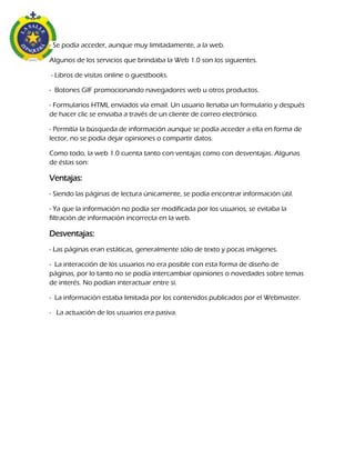 - Se podía acceder, aunque muy limitadamente, a la web.
Algunos de los servicios que brindaba la Web 1.0 son los siguientes.
- Libros de visitas online o guestbooks.
- Botones GIF promocionando navegadores web u otros productos.
- Formularios HTML enviados vía email. Un usuario llenaba un formulario y después
de hacer clic se enviaba a través de un cliente de correo electrónico.
- Permitía la búsqueda de información aunque se podía acceder a ella en forma de
lector, no se podía dejar opiniones o compartir datos.
Como todo, la web 1.0 cuenta tanto con ventajas como con desventajas. Algunas
de éstas son:
Ventajas:
- Siendo las páginas de lectura únicamente, se podía encontrar información útil.
- Ya que la información no podía ser modificada por los usuarios, se evitaba la
filtración de información incorrecta en la web.
Desventajas:
- Las páginas eran estáticas, generalmente sólo de texto y pocas imágenes.
- La interacción de los usuarios no era posible con esta forma de diseño de
páginas, por lo tanto no se podía intercambiar opiniones o novedades sobre temas
de interés. No podían interactuar entre sí.
- La información estaba limitada por los contenidos publicados por el Webmaster.
- La actuación de los usuarios era pasiva.
 