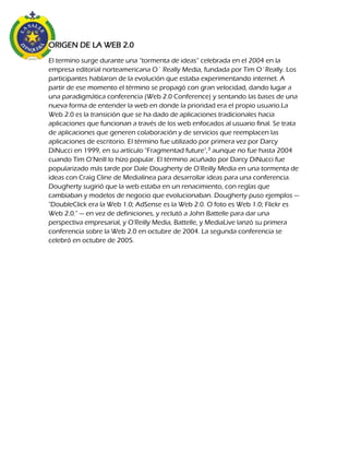 ORIGEN DE LA WEB 2.0
El termino surge durante una “tormenta de ideas” celebrada en el 2004 en la
empresa editorial norteamericana O´ Really Media, fundada por Tim O´Really. Los
participantes hablaron de la evolución que estaba experimentando internet. A
partir de ese momento el término se propagó con gran velocidad, dando lugar a
una paradigmática conferencia (Web 2.0 Conference) y sentando las bases de una
nueva forma de entender la web en donde la prioridad era el propio usuario.La
Web 2.0 es la transición que se ha dado de aplicaciones tradicionales hacia
aplicaciones que funcionan a través de los web enfocados al usuario final. Se trata
de aplicaciones que generen colaboración y de servicios que reemplacen las
aplicaciones de escritorio. El término fue utilizado por primera vez por Darcy
DiNucci en 1999, en su artículo "Fragmentad future",3 aunque no fue hasta 2004
cuando Tim O’Neill lo hizo popular. El término acuñado por Darcy DiNucci fue
popularizado más tarde por Dale Dougherty de O'Reilly Media en una tormenta de
ideas con Craig Cline de Medialínea para desarrollar ideas para una conferencia.
Dougherty sugirió que la web estaba en un renacimiento, con reglas que
cambiaban y modelos de negocio que evolucionaban. Dougherty puso ejemplos —
"DoubleClick era la Web 1.0; AdSense es la Web 2.0. O foto es Web 1.0; Flickr es
Web 2.0." — en vez de definiciones, y reclutó a John Battelle para dar una
perspectiva empresarial, y O'Reilly Media, Battelle, y MediaLive lanzó su primera
conferencia sobre la Web 2.0 en octubre de 2004. La segunda conferencia se
celebró en octubre de 2005.
 