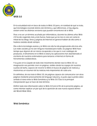 WEB 3.0
En la actualidad está en boca de todos la Web 3.0 pero, en realidad de qué se trata,
qué tecnologías esconde detrás este término y, qué diferencias, si hay alguna,
existen entre las distintas versiones que pueden encontrarse de la Web.
Pese a no ser un término acuñado por informáticos, durante los últimos años Web
2.0 ha ido cogiendo más y más fuerza, hasta que ya no nos es raro ver como la
mitad de los blogs, foros y páginas de Internet en general hablan de ella como si
hubiese existido desde siempre.
Día a día la tecnología avanza, y la Web con ella ha ido progresando año tras año.
Las redes sociales ya no son ninguna novedad para nadie, las páginas Web hace
tiempo que dejaron de ser meros escaparates a los que ir a ver catálogos de
productos, el dinamismo en la Web es total y las aplicaciones han abandonado el
escritorio de nuestros ordenadores para lanzarse a Internet en forma de
herramientas colaborativas.
Y es justo en la cúspide de todo éste movimiento donde nace la Web 3.0. La
imaginación nos permite creer en páginas, visibles desde los espejos de nuestros
cuartos de baño, capaces de recorrer la Web en busca de páginas de noticias y
mostrarnos un resumen de las noticias más importantes de cada una.
En definitiva, de eso trata la Web 3.0, de páginas capaces de comunicarse con otras
páginas mediante procesamiento de lenguaje natural y, es justo aquí cuando cobra
sentido el nexo entre la Web Semántica y la Web 3.0. Ésta es la principal
interpretación que se hace de éste término.
Definir toda esta información sobre la Web 3.0 será el fin de la presente página, así
como intentar explicar un por qué de la aparición de este nuevo espacio dentro
del World Wide Web.
Web Semántica:
 