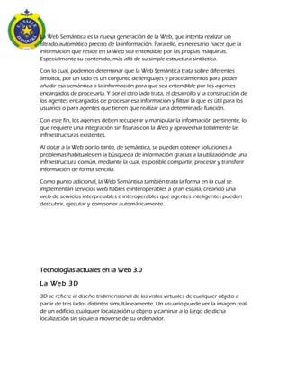 La Web Semántica es la nueva generación de la Web, que intenta realizar un
filtrado automático preciso de la información. Para ello, es necesario hacer que la
información que reside en la Web sea entendible por las propias máquinas.
Especialmente su contenido, más allá de su simple estructura sintáctica.
Con lo cual, podemos determinar que la Web Semántica trata sobre diferentes
ámbitos, por un lado es un conjunto de lenguajes y procedimientos para poder
añadir esa semántica a la información para que sea entendible por los agentes
encargados de procesarla. Y por el otro lado trata, el desarrollo y la construcción de
los agentes encargados de procesar esa información y filtrar la que es útil para los
usuarios o para agentes que tienen que realizar una determinada función.
Con este fin, los agentes deben recuperar y manipular la información pertinente, lo
que requiere una integración sin fisuras con la Web y aprovechar totalmente las
infraestructuras existentes.
Al dotar a la Web por lo tanto, de semántica, se pueden obtener soluciones a
problemas habituales en la búsqueda de información gracias a la utilización de una
infraestructura común, mediante la cual, es posible compartir, procesar y transferir
información de forma sencilla.
Como punto adicional, la Web Semántica también trata la forma en la cual se
implementan servicios web fiables e interoperables a gran escala, creando una
web de servicios interpretables e interoperables que agentes inteligentes puedan
descubrir, ejecutar y componer automáticamente.
Tecnologías actuales en la Web 3.0
La Web 3D
3D se refiere al diseño tridimensional de las vistas virtuales de cualquier objeto a
partir de tres lados distintos simultáneamente. Un usuario puede ver la imagen real
de un edificio, cualquier localización u objeto y caminar a lo largo de dicha
localización sin siquiera moverse de su ordenador.
 