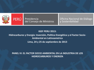 PANEL IV: EL FACTOR SOCIO AMBIENTAL EN LA INDUSTRIA DE LOS
HIDROCARBUROS Y ENERGÍA
IGEF PERU 2013:
Hidrocarburos y Energía: Inversión, Política Energética y el Factor Socio-
Ambiental en Latinoamérica
Lima, 24 y 25 de septiembre de 2013
 