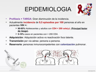 EPIDEMIOLOGIA
• Profilaxis + TARGA: Gran disminución de la incidencia.
• Actualmente incidencia de 9,5 episodios por 100 personas al año en
pacientes VIH +:
 90-95% Adolescentes y adultos con CD4 < 200 cels/µL (Principal factor
de riesgo).
 5-10% casos en pacientes con > 200 CD4.
• Adquisición: Adquisición activa vs reactivación foco latente.
• Transmisión por vía aérea: persona a persona.
• Reservorio: personas inmunocompetentes con colonización pulmonar.
 