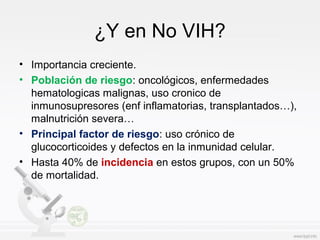 ¿Y en No VIH?
• Importancia creciente.
• Población de riesgo: oncológicos, enfermedades
hematologicas malignas, uso cronico de
inmunosupresores (enf inflamatorias, transplantados…),
malnutrición severa…
• Principal factor de riesgo: uso crónico de
glucocorticoides y defectos en la inmunidad celular.
• Hasta 40% de incidencia en estos grupos, con un 50%
de mortalidad.
 