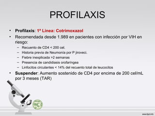 PROFILAXIS
• Profilaxis: 1ª Linea: Cotrimoxazol
• Recomendada desde 1.989 en pacientes con infección por VIH en
riesgo:
– Recuento de CD4 < 200 cel.
– Historia previa de Neumonía por P jiroveci.
– Fiebre inexplicada >2 semanas
– Presencia de candidiasis orofaríngea
– Linfocitos circulantes < 14% del recuento total de leucocitos
• Suspender: Aumento sostenido de CD4 por encima de 200 cel/mL
por 3 meses (TAR)
 
