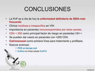 CONCLUSIONES
• La PcP es a día de hoy la enfermedad definitoria de SIDA más
frecuente.
• Clínica insidiosa e inespecífica en VIH.
• Importancia en pacientes inmunosuprimidos por otras causas.
• CD4 < 200 como principal factor de riesgo en pacientes VIH +.
• Se pueden dar casos en pacientes con >200 CD4.
• Cotrimoxazol como primera línea para tratamiento y profilaxis.
• Nuevos avances:
 PCR en tiempo real
 Cultivo en línea celular CuFi 8
 