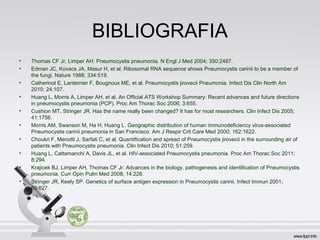 BIBLIOGRAFIA
• Thomas CF Jr, Limper AH. Pneumocystis pneumonia. N Engl J Med 2004; 350:2487.
• Edman JC, Kovacs JA, Masur H, et al. Ribosomal RNA sequence shows Pneumocystis carinii to be a member of
the fungi. Nature 1988; 334:519.
• Catherinot E, Lanternier F, Bougnoux ME, et al. Pneumocystis jirovecii Pneumonia. Infect Dis Clin North Am
2010; 24:107.
• Huang L, Morris A, Limper AH, et al. An Official ATS Workshop Summary: Recent advances and future directions
in pneumocystis pneumonia (PCP). Proc Am Thorac Soc 2006; 3:655.
• Cushion MT, Stringer JR. Has the name really been changed? It has for most researchers. Clin Infect Dis 2005;
41:1756.
• Morris AM, Swanson M, Ha H, Huang L. Geographic distribution of human immunodeficiency virus-associated
Pneumocystis carinii pneumonia in San Francisco. Am J Respir Crit Care Med 2000; 162:1622.
• Choukri F, Menotti J, Sarfati C, et al. Quantification and spread of Pneumocystis jirovecii in the surrounding air of
patients with Pneumocystis pneumonia. Clin Infect Dis 2010; 51:259.
• Huang L, Cattamanchi A, Davis JL, et al. HIV-associated Pneumocystis pneumonia. Proc Am Thorac Soc 2011;
8:294.
• Krajicek BJ, Limper AH, Thomas CF Jr. Advances in the biology, pathogenesis and identification of Pneumocystis
pneumonia. Curr Opin Pulm Med 2008; 14:228.
• Stringer JR, Keely SP. Genetics of surface antigen expression in Pneumocystis carinii. Infect Immun 2001;
69:627.
 