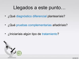 Llegados a este punto…
• ¿Qué diagnóstico diferencial plantearíais?
• ¿Qué pruebas complementarias añadiríais?
• ¿Iniciaríais algún tipo de tratamiento?
 