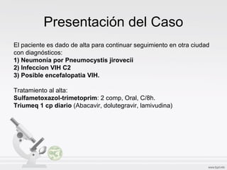 Presentación del Caso
El paciente es dado de alta para continuar seguimiento en otra ciudad
con diagnósticos:
1) Neumonía por Pneumocystis jirovecii
2) Infeccion VIH C2
3) Posible encefalopatia VIH.
Tratamiento al alta:
Sulfametoxazol-trimetoprim: 2 comp, Oral, C/8h.
Triumeq 1 cp diario (Abacavir, dolutegravir, lamivudina)
 