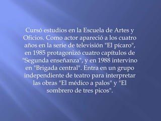 Cursó estudios en la Escuela de Artes y
Oficios. Como actor apareció a los cuatro
años en la serie de televisión "El pícaro",
en 1985 protagonizó cuatro capítulos de
"Segunda enseñanza", y en 1988 intervino
en "Brigada central". Entra en un grupo
independiente de teatro para interpretar
las obras "El médico a palos" y "El
sombrero de tres picos".
 
