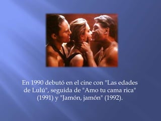 En 1990 debutó en el cine con "Las edades
de Lulú", seguida de "Amo tu cama rica"
(1991) y "Jamón, jamón" (1992).
 