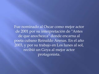 Fue nominado al Oscar como mejor actor
de 2001 por su interpretación de "Antes
de que anochezca" donde encarna al
poeta cubano Reinaldo Arenas. En el año
2003, y por su trabajo en Los lunes al sol,
recibió un Goya al mejor actor
protagonista.
 