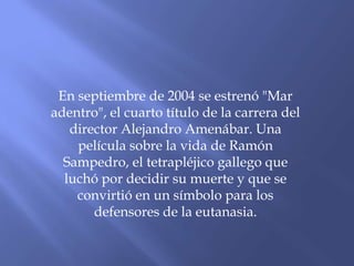 En septiembre de 2004 se estrenó "Mar
adentro", el cuarto título de la carrera del
director Alejandro Amenábar. Una
película sobre la vida de Ramón
Sampedro, el tetrapléjico gallego que
luchó por decidir su muerte y que se
convirtió en un símbolo para los
defensores de la eutanasia.
 