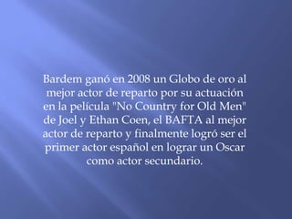 Bardem ganó en 2008 un Globo de oro al
mejor actor de reparto por su actuación
en la película "No Country for Old Men"
de Joel y Ethan Coen, el BAFTA al mejor
actor de reparto y finalmente logró ser el
primer actor español en lograr un Oscar
como actor secundario.
 