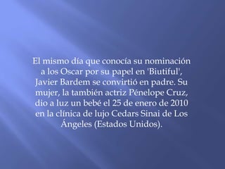El mismo día que conocía su nominación
a los Oscar por su papel en 'Biutiful',
Javier Bardem se convirtió en padre. Su
mujer, la también actriz Pénelope Cruz,
dio a luz un bebé el 25 de enero de 2010
en la clínica de lujo Cedars Sinai de Los
Ángeles (Estados Unidos).
 