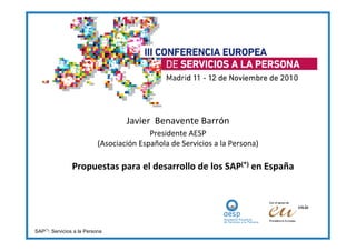 Javier Benavente Barrón
                                           Presidente AESP
                            (Asociación Española de Servicios a la Persona)

                Propuestas para el desarrollo de los SAP(*) en España




SAP(*): Servicios a la Persona
 