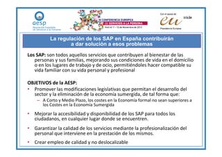 La regulación de los SAP en España contribuirán
                  a dar solución a esos problemas

Los SAP: son todos aquellos servicios que contribuyen al bienestar de las
   personas y sus familias, mejorando sus condiciones de vida en el domicilio
   o en los lugares de trabajo y de ocio, permitiéndoles hacer compatible su
   vida familiar con su vida personal y profesional

OBJETIVOS de la AESP:
• Promover las modificaciones legislativas que permitan el desarrollo del
  sector y la eliminación de la economía sumergida, de tal forma que:
    – A Corto y Medio Plazo, los costes en la Economía formal no sean superiores a
      los Costes en la Economía Sumergida
• Mejorar la accesibilidad y disponibilidad de los SAP para todos los
  ciudadanos, en cualquier lugar donde se encuentren.
• Garantizar la calidad de los servicios mediante la profesionalización del
  personal que interviene en la prestación de los mismos.
• Crear empleo de calidad y no deslocalizable
 