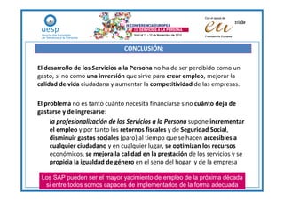 CONCLUSIÓN:

El desarrollo de los Servicios a la Persona no ha de ser percibido como un
gasto, si no como una inversión que sirve para crear empleo, mejorar la
calidad de vida ciudadana y aumentar la competitividad de las empresas.

El problema no es tanto cuánto necesita financiarse sino cuánto deja de
gastarse y de ingresarse:
     la profesionalización de los Servicios a la Persona supone incrementar
     el empleo y por tanto los retornos fiscales y de Seguridad Social,
     disminuir gastos sociales (paro) al tiempo que se hacen accesibles a
     cualquier ciudadano y en cualquier lugar, se optimizan los recursos
     económicos, se mejora la calidad en la prestación de los servicios y se
     propicia la igualdad de género en el seno del hogar y de la empresa

 Los SAP pueden ser el mayor yacimiento de empleo de la próxima década
  si entre todos somos capaces de implementarlos de la forma adecuada
 