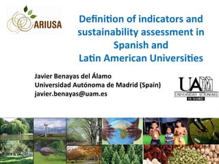 Deﬁni&on	
  of	
  indicators	
  and	
  
sustainability	
  assessment	
  in	
  
Spanish	
  and	
  
La&n	
  American	
  Universi&es	
  
	
  
Javier	
  Benayas	
  del	
  Álamo	
  
Universidad	
  Autónoma	
  de	
  Madrid	
  (Spain)	
  
javier.benayas@uam.es	
  
 