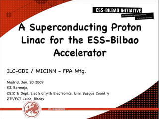 A Superconducting Proton
      Linac for the ESS-Bilbao
             Accelerator
ILC-GDE / MICINN - FPA Mtg.
Madrid, Jan. 20 2009
F.J. Bermejo,
CSIC & Dept. Electricity & Electronics, Univ. Basque Country
ZTF/FCT Leioa, Biscay
 