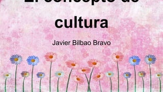 El concepto de
cultura
Javier Bilbao Bravo
 