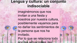 Lengua y cultura: un conjunto
indisociable
imaginémonos que nos
invitan a una fiesta y
nosotros por nuestra cultura,
posiblemente vayamos para
no dañar los sentimientos de
la persona que nos ha
invitado.
Por lo que se relaciona todo
 
