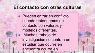 El contacto con otras culturas
● Pueden entrar en conflicto
cuando entendemos en
contacto con valores y
modelos diferentes.
● Muchos trabajo de
investigación se centran en
estudiar qué ocurre en
encuentra ocurre en
 