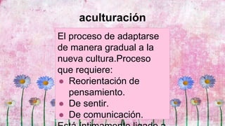 aculturación
El proceso de adaptarse
de manera gradual a la
nueva cultura.Proceso
que requiere:
● Reorientación de
pensamiento.
● De sentir.
● De comunicación.
 