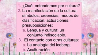 1. ¿Qué entendemos por cultura?
2. La manifestación de la cultura:
símbolos, creencias, modos de
clasificación, actuaciones,
presuposiciones:
a. Lengua y cultura: un
conjunto indisociable.
3. El contacto con otras culturas:
a. La analogía del iceberg.
b. Aculturación
 