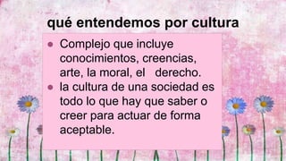 qué entendemos por cultura
● Complejo que incluye
conocimientos, creencias,
arte, la moral, el derecho.
● la cultura de una sociedad es
todo lo que hay que saber o
creer para actuar de forma
aceptable.
 