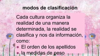 modos de clasificación
Cada cultura organiza la
realidad de una manera
determinada, la realidad se
clasifica y nos da información,
como:
● El orden de los apellidos
● la medidas de peso
 